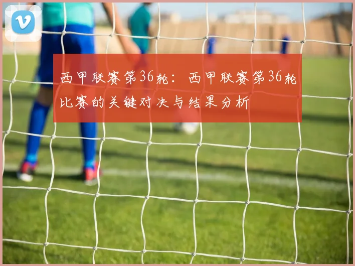 西甲联赛第36轮：西甲联赛第36轮比赛的关键对决与结果分析