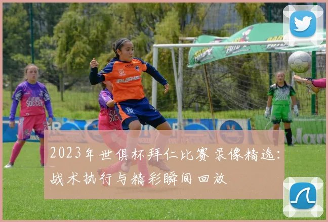 2023年世俱杯拜仁比赛录像精选：战术执行与精彩瞬间回放