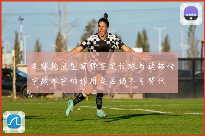 足球抢点型前锋在定位球与边路传中战术中的作用是否仍不可替代